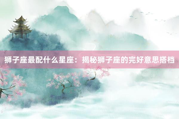 狮子座最配什么星座：揭秘狮子座的完好意思搭档