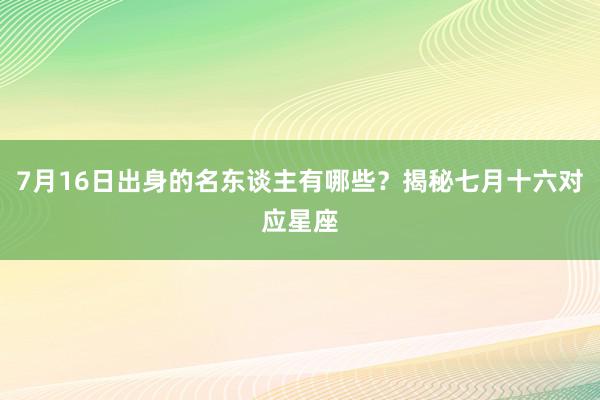 7月16日出身的名东谈主有哪些？揭秘七月十六对应星座