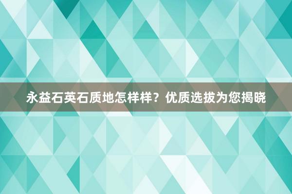 永益石英石质地怎样样？优质选拔为您揭晓