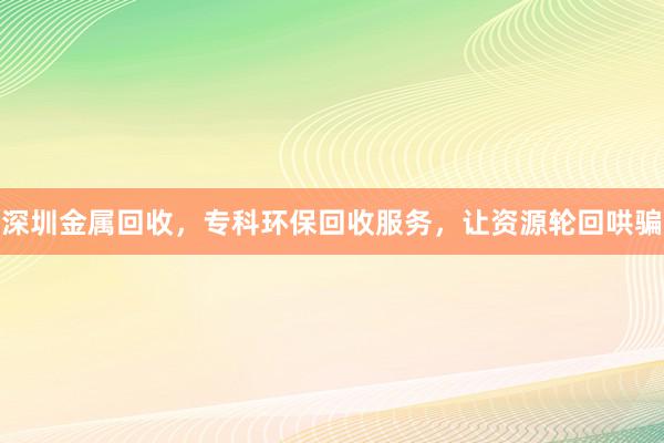 深圳金属回收，专科环保回收服务，让资源轮回哄骗