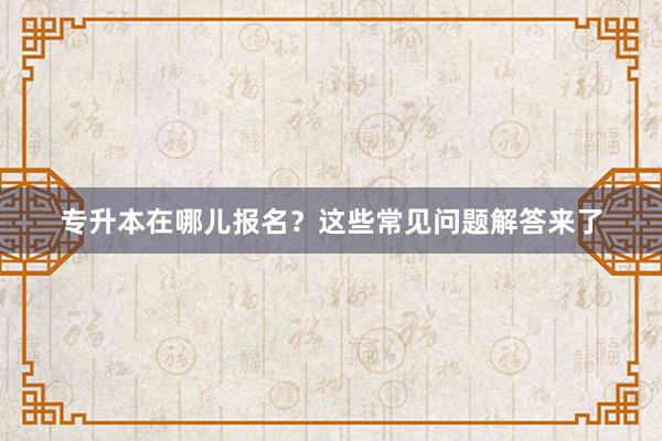 专升本在哪儿报名？这些常见问题解答来了